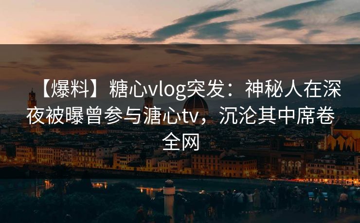 【爆料】糖心vlog突发：神秘人在深夜被曝曾参与溏心tv，沉沦其中席卷全网