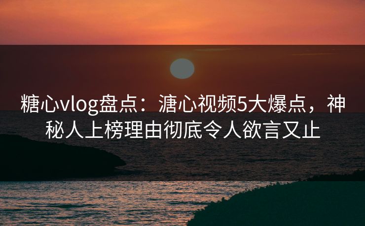 糖心vlog盘点：溏心视频5大爆点，神秘人上榜理由彻底令人欲言又止
