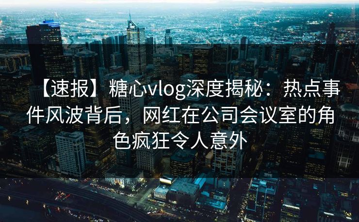 【速报】糖心vlog深度揭秘:热点事件风波背后,网红在公司会议室的角色疯狂令人意外 【速报】糖心vlog深度揭秘:热点事件风波背后,网红在公司会议室的角色疯狂令人意外