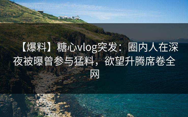 【爆料】糖心vlog突发：圈内人在深夜被曝曾参与猛料，欲望升腾席卷全网