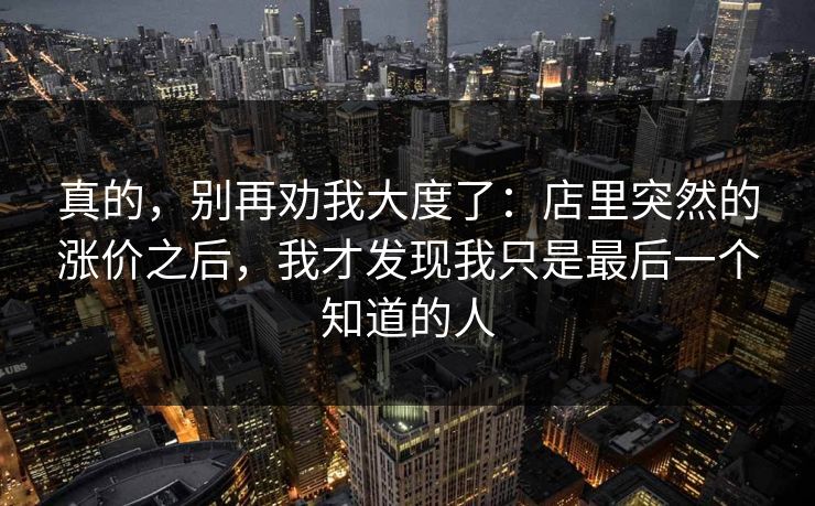 真的，别再劝我大度了：店里突然的涨价之后，我才发现我只是最后一个知道的人