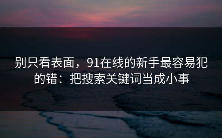 别只看表面,91在线的新手最容易犯的错:把搜索关键词当成小事 别只看表面,91在线的新手最容易犯的错:把搜索关键词当成小事