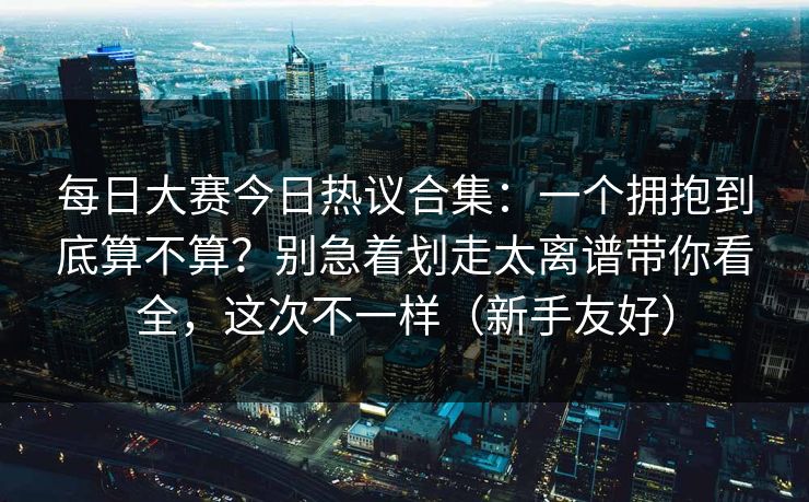每日大赛今日热议合集：一个拥抱到底算不算？别急着划走太离谱带你看全，这次不一样（新手友好）