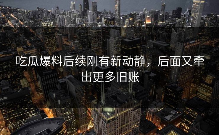 吃瓜爆料后续刚有新动静，后面又牵出更多旧账